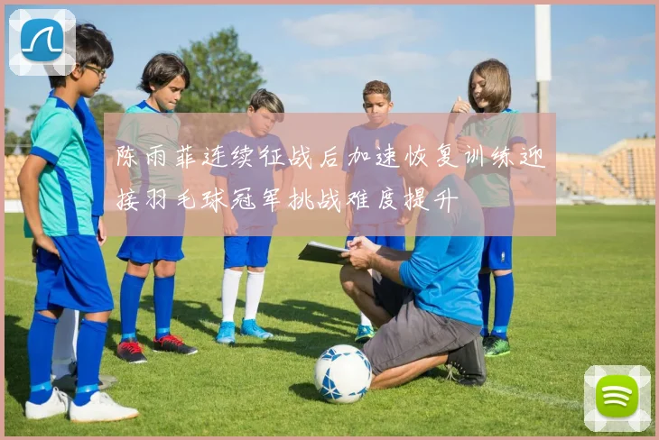 陈雨菲连续征战后加速恢复训练迎接羽毛球冠军挑战难度提升