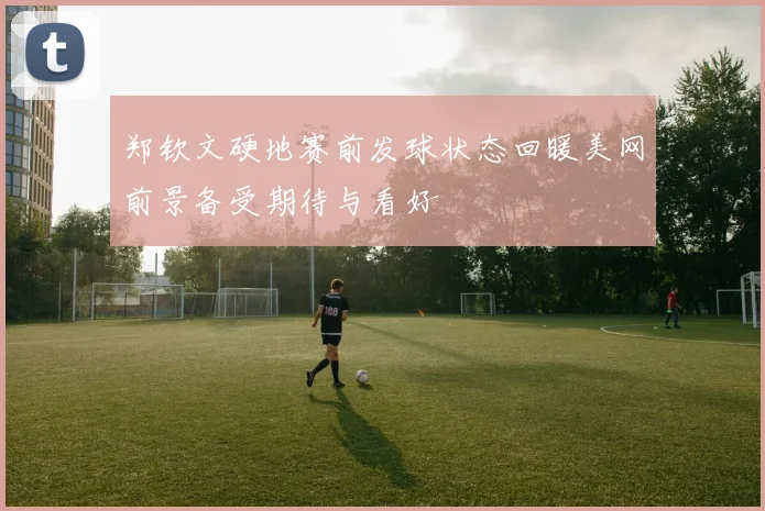 郑钦文硬地赛前发球状态回暖美网前景备受期待与看好