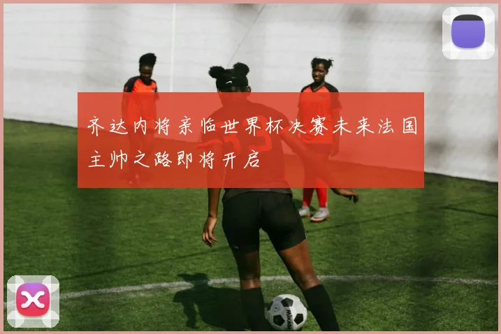 齐达内将亲临世界杯决赛未来法国主帅之路即将开启