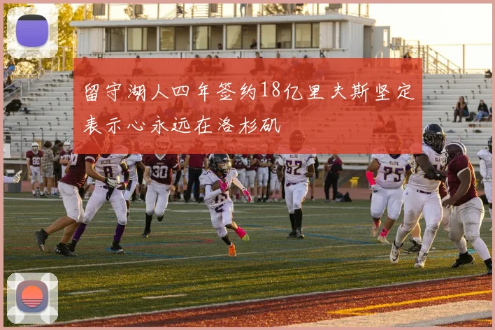 留守湖人四年签约18亿里夫斯坚定表示心永远在洛杉矶