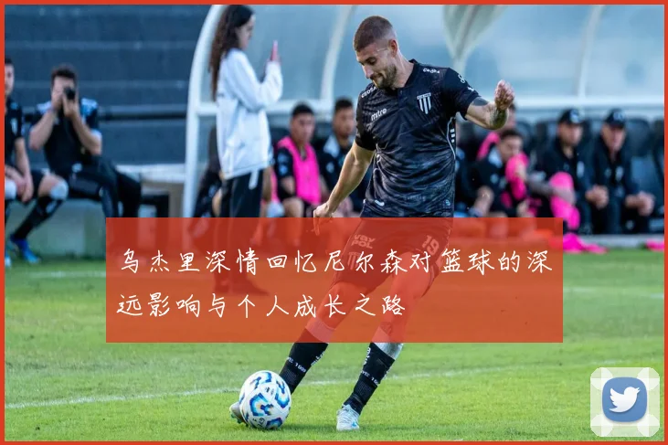 乌杰里深情回忆尼尔森对篮球的深远影响与个人成长之路