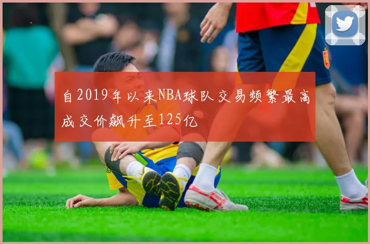 自2019年以来NBA球队交易频繁最高成交价飙升至125亿