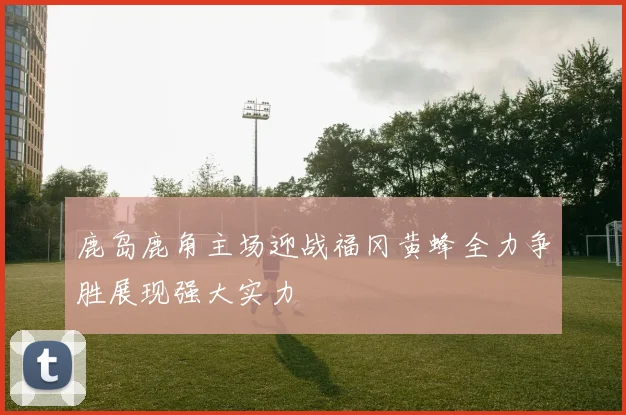 鹿岛鹿角主场迎战福冈黄蜂全力争胜展现强大实力