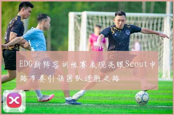 EDG新阵容训练赛表现亮眼Scout中路节奏引领团队连胜之路